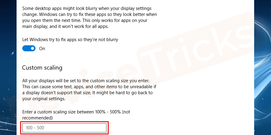 Below on the same window, you can see custom scaling option in which you can set a custom scaling level. Microsoft doesn’t recommend this option, so be careful while using it. Undo changes of scaling, if you find any misbehavior while opening apps.