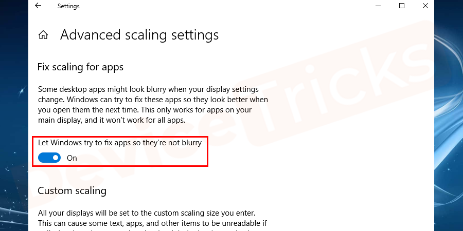 The next window screen, you will see fix scaling for apps section. Enable Let Windows try to fix apps so they are not blurry switch.  This will fix the apps that are always blurry. If you have an idea of an app that always causes blurry, open it. When you open the Windows 10 ought to show you a toast notification saying it’s detected as a blurry app that it will attempt to fix it. Allow Windows 10 to do what it does and check if the app is any better.